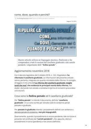 August 10, 2016
come, dove, quando e perché?
studiolegalepappa.com/ripulire-la-fedina-penale-e-casellario/
Questo articolo utilizza un linguaggio atecnico, finalizzato a far
comprendere a tutti le nozioni del casellario giudiziale e dei carichi
pendenti, volgarmente detti “fedina penale”.
Aggiornamento novembre 2018
Con il decreto legislativo del 2 ottobre 2018, n. 122, il legislatore ha
riformato il casellario giudiziale. Le informazioni del presente articolo
vanno, pertanto, integrate con quanto introdotto dalla riforma. Vi consiglio
di leggere il mio articolo“La riforma del casellario giudiziale: meglio
tardi che mai” che evidenzia le principali novità della riforma. Per
dubbi i domande non esitate a contattarmi (prima di scrivermi procuratevi
una visura )
Cosa sono la fedina penale ed il casellario giudiziale?
Per “fedina penale” si intende il documento, definito “casellario
giudiziale”, in cui sono iscritte per estratto tutte le condanne penali
passate in giudicato.
Per passate in giudicato intendo i procedimenti definiti con sentenza o
decreto penale di condanna, non più impugnabili.
Diversamente, quando il procedimento è ancora pendente, tale iscrizione è
presente nel certificato dei “carichi pendenti”, che, appunto, elenca i
procedimenti in corso (pendenti) e non ancora definitivi.
1
1/4
 