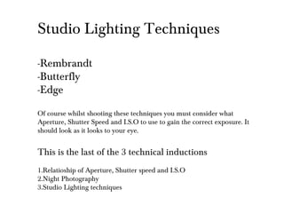 Studio Lighting Techniques
-Rembrandt
-Butterfly
-Edge
Of course whilst shooting these techniques you must consider what
Aperture, Shutter Speed and I.S.O to use to gain the correct exposure. It
should look as it looks to your eye.
This is the last of the 3 technical inductions
1.Relatioship of Aperture, Shutter speed and I.S.O
2.Night Photography
3.Studio Lighting techniques
 