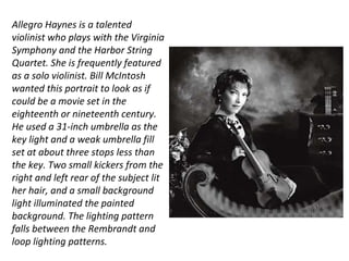 Allegro Haynes is a talented
violinist who plays with the Virginia
Symphony and the Harbor String
Quartet. She is frequently featured
as a solo violinist. Bill McIntosh
wanted this portrait to look as if
could be a movie set in the
eighteenth or nineteenth century.
He used a 31-inch umbrella as the
key light and a weak umbrella fill
set at about three stops less than
the key. Two small kickers from the
right and left rear of the subject lit
her hair, and a small background
light illuminated the painted
background. The lighting pattern
falls between the Rembrandt and
loop lighting patterns.
 