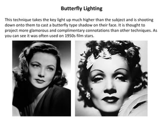 Butterfly Lighting
This technique takes the key light up much higher than the subject and is shooting
down onto them to cast a butterfly type shadow on their face. It is thought to
project more glamorous and complimentary connotations than other techniques. As
you can see it was often used on 1950s film stars.
 