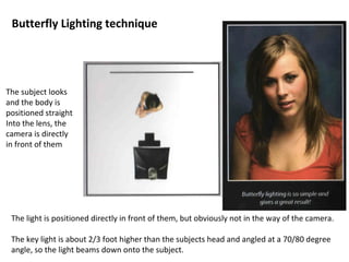 Butterfly Lighting technique
The subject looks
and the body is
positioned straight
Into the lens, the
camera is directly
in front of them
The light is positioned directly in front of them, but obviously not in the way of the camera.
The key light is about 2/3 foot higher than the subjects head and angled at a 70/80 degree
angle, so the light beams down onto the subject.
 