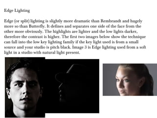 Edge Lighting
Edge (or split) lighting is slightly more dramatic than Rembrandt and hugely
more so than Butterfly. It defines and separates one side of the face from the
other more obviously. The highlights are lighter and the low lights darker,
therefore the contrast is higher. The first two images below show the technique
can fall into the low key lighting family if the key light used is from a small
source and your studio is pitch black. Image 3 is Edge lighting used from a soft
light in a studio with natural light present.
 