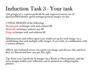 Induction Task 3 - Your task
1)In groups of 4, capture perfectly lit and exposed (correct use of
aperture/ISO/shutter speed settings) portrait images via the:
5 FINAL IMAGES of the following:
•Rembrandt technique with and without fill
•Butterfly technique without any fill
•Edge technique with and without fill
2)Demonstrate and reflect upon your studio set up for each image via a
establishing shot and multiple stills images, if you wish, in combination with
a written element.
3)Show any technical errors via a print out image and discuss why and how
they are flawed and how you put this right.
Tip: Print your 5 perfectly lit images via a Kiosk or Photo printer, and the
error images within your reflection can be printed on college/regular
printers
 