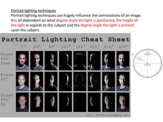 Portrait lighting techniques
Portrait lighting techniques can hugely influence the connotations of an image.
It is all dependent on what degree angle the light is positioned, the height of
the light in regards to the subject and the degree angle the light is pointed
upon the subject.
 