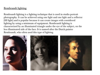 Rembrandt lighting
Rembrandt lighting is a lighting technique that is used in studio portrait
photography. It can be achieved using one light and one light and a reflector
(fill light) and is popular because it can create images with considered
lighting by using a minimum of equipment. Rembrandt lighting is
characterized by an illuminated triangle under the eye of the subject, on the
less illuminated side of the face. It is named after the Dutch painter
Rembrandt, who often used this type of lighting.
 
