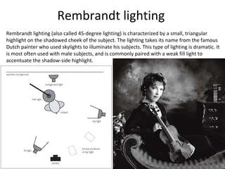 Rembrandt lighting
Rembrandt lighting (also called 45-degree lighting) is characterized by a small, triangular
highlight on the shadowed cheek of the subject. The lighting takes its name from the famous
Dutch painter who used skylights to illuminate his subjects. This type of lighting is dramatic. It
is most often used with male subjects, and is commonly paired with a weak fill light to
accentuate the shadow-side highlight.
 