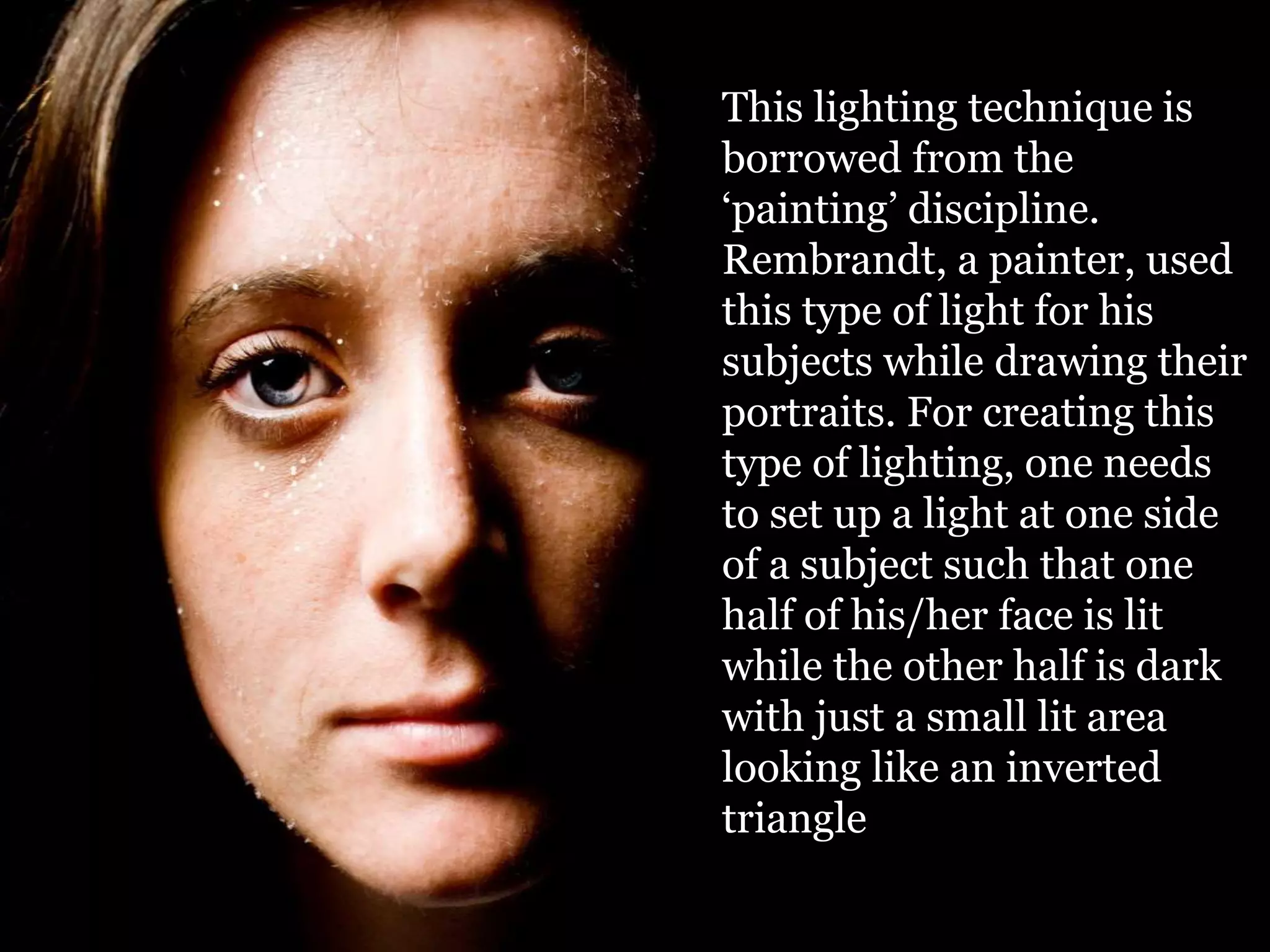 This lighting technique is
borrowed from the
‘painting’ discipline.
Rembrandt, a painter, used
this type of light for his
subjects while drawing their
portraits. For creating this
type of lighting, one needs
to set up a light at one side
of a subject such that one
half of his/her face is lit
while the other half is dark
with just a small lit area
looking like an inverted
triangle