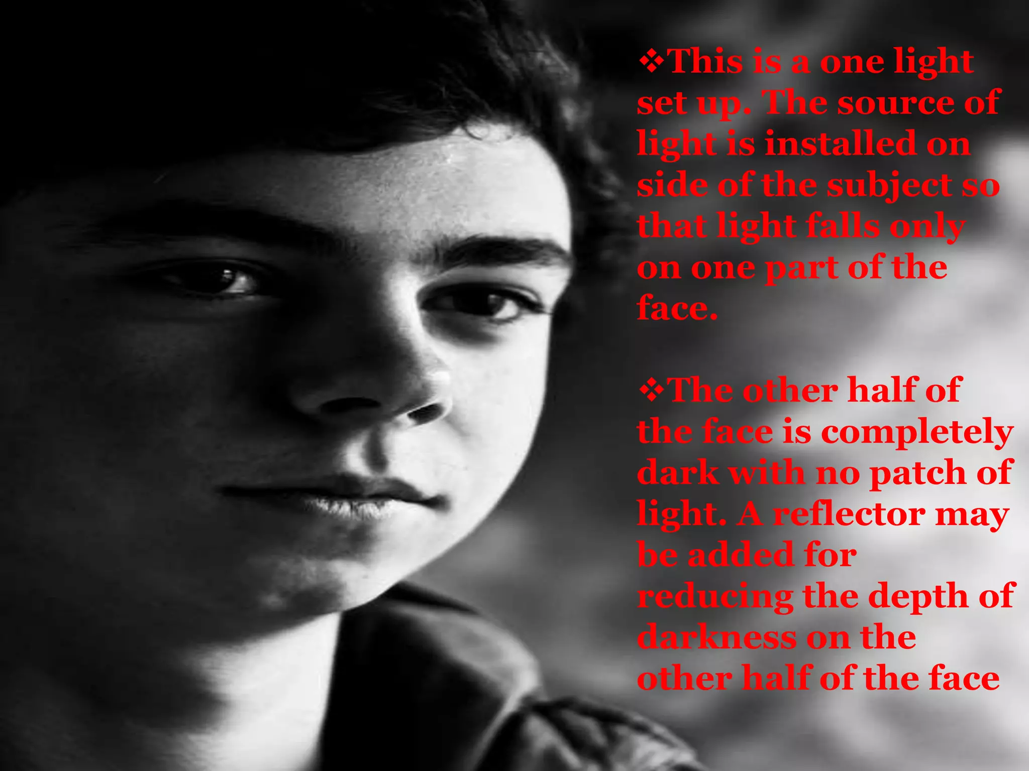 This is a one light
set up. The source of
light is installed on
side of the subject so
that light falls only
on one part of the
face.
The other half of
the face is completely
dark with no patch of
light. A reflector may
be added for
reducing the depth of
darkness on the
other half of the face