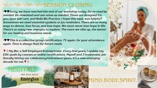 • Sorry, we have reached the end of our workshop today. Do re-read as
needed. Do download and use notes as needed. These are designed for
you, your self care, and Reiki Biz Practice. I hope this topic was helpful?
Sometimes we need essential updates or jus reminders. There are so many
ways to detour, lose focus, and lose hope. We must never lose hope in life.
There’s so many new energies to explore. The more we vibe up, the better
for our healing and business needs.
• This is a collective group certification. TY again, for your attendance
again. Time is always fluid for future reads.
My Bio: a Self Employed Entrepreneur. Every few years, I update my
EDU goals by courses or online certifications. Myself and 2 businesses, are
literally hitting our celebratory/retirement years. It’s a new emerging
decade for me.
MEDITATE
MIND.BODY.SPIRIT.
SESSION CLOSING
Energies
OWN YOUR DAI LY
 