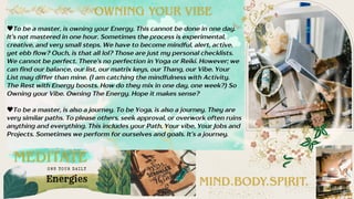 To be a master, is owning your Energy. This cannot be done in one day.
It’s not mastered in one hour. Sometimes the process is experimental,
creative, and very small steps. We have to become mindful, alert, active,
yet ebb flow? Ouch, is that all lol? Those are just my personal checklists.
We cannot be perfect. There’s no perfection in Yoga or Reiki. However; we
can find our balance, our list, our matrix keys, our Thang, our Vibe. Your
List may differ than mine. (I am catching the mindfulness with Activity.
The Rest with Energy boosts. How do they mix in one day, one week?) So
Owning your Vibe. Owning The Energy. Hope it makes sense?
To be a master, is also a journey. To be Yoga, is also a journey. They are
very similar paths. To please others, seek approval, or overwork often ruins
anything and everything. This includes your Path, Your vibe, Your Jobs and
Projects. Sometimes we perform for ourselves and goals. It’s a journey.
MEDITATE
MIND.BODY.SPIRIT.
OWNING YOUR VIBE
Energies
OWN YOUR DAI LY
 