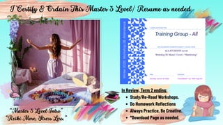 “Master 3 Level Intro”
“Reiki More, Stress Less.”
I Certify & Ordain This Master 3 Level/ Resume as needed.
In Review, Term 2 ending:
Study/Re-Read Workshops.
Do Homework Reflections
Always Practice, Be Creative.
*Download Page as needed.
 