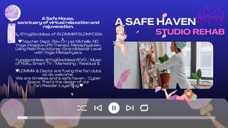STUDIO REHAB
A Safe House,
sanctuary of virtual relaxation and
rejuvenation.
By ©YogiGoddess of ©LDMMIA, ©LDMYOGA.
Teacher Dept: (Rev Dr) Lez Michelle, ND
Yoga (Hospice LPN Trained), Metaphysician,
Using Reiki Practitioner/GrandMaster Level
with Yoga/Metaphysics.
#yogigoddess @YogiGoddessVEVO / Music
of Roku, Smart TV / Marketing / Residual $.
LDMMIA & Depts: are fusing the fan clubs
so do welcome.
We are timeless and a safe haven / Cyber
Space. That’s the design of our
Fan/Reader/Loyal Blog.
A SAFE HAVEN
 