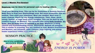 Level 3 (Master Pro-Version)
Sessions: can be done for personal care to healing others.
“Prep your Working Area. This can be for Customers or Remote Sessions.
Make Sure to Prep your Station/Stage area. Set some protection. Use any
method. Then state your intentions. Most use candles. Next scan (7
main) chakras. Check for any Energy imbalances. Then, Clear, pluck,
sweep, feather, or sage away stuck energies. This can be done by any
creative method. As Masters, This includes also using Reiki Symbols. Air-
Draw / Spa Oil Draw them on yourself or an item. Whatever is being
cleared and Crystals/healing stones. Afterwards, Refresh all energies.
This is similar to scanning. Use any method as well. Modern Practitioners
and Masters, use universal, other cultures, yoga training, and energy
healer experience within their sessions.”
There are many ways of practicing
MODERN REIKI
ENERGY IS POWER
SESSION PRACTICE
 
