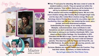 First, TY everyone for attending. We have a total of under 8k
student-readers a month. They are spread out within the
earlier sessions. Time is fluid, thank you all for being here. I
will try to continue a steady every 2wk schedule.
This session will involve manifesting topics. We are in the
moon shadow energy after Sunday. Moon energies begin early
and the days after. Called Moon shadow energy. Moon and
Astrology (Astro) Portals, does boost for any zodiac sign and
manifesting. Also, just like you I am mastering the moon, astro
portals, and multi dimensional energies.
Understanding the energy of our reality, environments,
lifestyles, culture/ancestors, does contribute to reiki.
Sometimes we don’t understand our Full/Mixed Ancestors.
This leads to relying on our Intuition downloads 100%. I was
raised as Black Indian Heritage. Our Grandfather is 50%
Cherokee and Mid 90's in age. I learnt a decade ago, We are
also Japanese and European. It’s mom’s side but between
parents. This does fuse with my Social and Virtual life. Jus
The DNA Science. As souls, we pick our journey, parents, and
lessons. We are not accidents.
Do know, Masters are not only healers but Life Coaches. They
heal their clients, customers, or media Audiences.
So, Let’s get started for This Winter Term.
Master
LEVEL 3 TOPICS
 