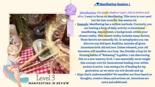 I want to focus on Manifesting. This term is over used
but the best term for this session lol.
Example: Manifesting has a million methods. Currently, you
are hosting a form of daily activity to intentional
manifesting. Also a preset, a background, within your
chosen reality. This chosen reality includes many factors.
These factors are naturally hit. In metaphysics you can
discover any hid layer. Realities, includes all given
intensions both old and new. Unless released, your old
intension will manifest on a loop. Yes, literally a loop lol. So
forming habits of “Releasing” is golden. I am discovering
this on a new mastery level. I was essentially never taught
this concept-ever lol. Generational healing even within
society is active. I am seeing a lot of healing for my
generation, as we enter our 50's decade and up.
Hope that’s understandable? We manifest our lives based on
thoughts, creative ideas, and actions-1st. Intentions are
extra and additional.
.• Manifesting Session 1
Introduction: On moon shadow topic.; this is before and
after.
Level 3
MANIFESTING IN REV IEW
 