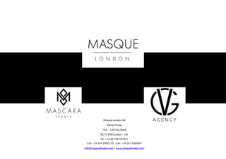 Masque London Ltd
Kemp House
152 – 160 City Road
EC1V 2NX London – UK
Tel. +44 (0) 7397757071
Cell. +39 349 2982 133 - Cell. +39 351 9582847
info@masquelondon.com | www.masquelondon.com
 