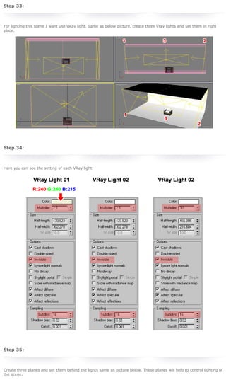 3D Studio Max Tutorial - Design a Sofa in 3D Studio Max
 
 

By Wijdan Rohail
Under Photoshop Tutorials

Step 33:
 
For lighting this scene I want use VRay light. Same as below picture, create three Vray lights and set them in right
place.

In this Photoshop Tutorial I'm going to create
a Movie Camera with Stand. You can learn
some commands and techniques in this
tutorial. We will be working on Layer Styles in
this tutorial, hope it will polish your Graphic
Design Skills. So lets start.

3D colorful text wallpaper
By Adrien de Broglio
Under Photoshop Tutorials

 
 

Step 34:

Hey Guys, here's a new Photoshop Tutorial
and Illustrator Tutorial on rnel.net, I'm going
to teach you how to create a 3D text
wallpaper with vibrant colours using the 3d
filter in Illustrator then some nice filters and
textures in Photoshop.

Create a beautiful night city manipulation

 

By Nisha Gandhi
Under Photoshop Tutorials

Here you can see the setting of each VRay light:

Today we will make a beautiful night city
manipulation. We will use some blending
techniques in this Photoshop Tutorial. This is
a tutorial for beginners.

Create a nature inspired, out of bound
photo effect in Photoshop
By Jenny Le
Under Photoshop Tutorials

In this Photoshop Tutorial we will create a
nature inspired, out of bond photo effect. With
this one we will use photoshop tools such as
transforming, manipulation, retouching,
changing color, layer style and brushes.

How to get total delicious bookmarks
By Rnel
Under Php Tutorials

 
 

Step 35:
 
Create three planes and set them behind the lights same as picture below. These planes will help to control lighting of
the scene.

Gathering all interesting and important links
from our everyday internet surfing seems to
be a great idea. But saving it all on a notepad
or on a document file or memorizing it is not
the best solution at hand. This is where
bookmarking is essential. We can always
check back all informations we've discovered
from the links we've previously saved on our
bookmarks conveniently anytime we want.
One of leader in Social Bookmarking services
available in the entire internet today is
Delicious Social Bookmarking. What's even
more good about it is that you can save all
your bookmarks online, share them with other
people, and see what other people are
bookmarking. I know you are just as excited
to know how many people bookmarked your
website, it somehow reflects the number of
people who considers your website insightful
and worth reading back again! You'll find that
out in this Tutorial.

http://www.rnel.net/3d_studio_max-tutorials/design-a-sofa-in-3d-studio-max/4[5/11/2011 20:33:02]

 