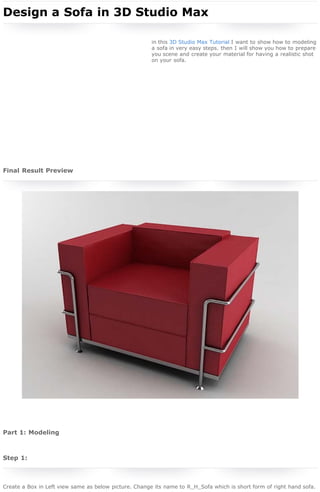 3D Studio Max Tutorial - Design a Sofa in 3D Studio Max

home | sign in | register | submit

search

 

Webmaster Tutorials | 3D Studio Max Tutorials

04 Dec 2010

16,570 page views

 

Design a Sofa in 3D Studio Max
 
in this 3D Studio Max Tutorial I want to show how to modeling
a sofa in very easy steps. then I will show you how to prepare
you scene and create your material for having a realistic shot
on your sofa.

Author
Hani Mohammadi
Born in 1984 in Tehran and is now
living in Ningbo, China with a
certificate in 3D animation
computer from Cavendish college of
London in 2000. This 10 years 3D Studio Max
expert has authored 7 Books about 3DSMax
Software in Persian language, an Adobe
Photoshop book in Persian language and some
Mini Books about 3DS Max, Maya, Corel Draw,
Poser and Adobe Photoshop.
www.golden-cg.com

 
Sponsored Links
Photoshop Tutorials
URL Shortener
Free Textures

 

Final Result Preview

Sponsor this link
Sponsor this link

 
 

Webmaster Tutorials
More From RNELdotNET Contributors
Create a dramatic action scene poster
By Jenny Le
Under Photoshop Tutorials

In this Photoshop Tutorial we will use different
stock images, transform tools, adjusting color
layer style and brushes to create a dramatic
action scene.

Create a web layout with ruby red buttons
By Niharika Singhal
Under Photoshop Tutorials

 
 
 

In this Photoshop Tutorial I will show you how
to create a web layout using simple marquee
and shape tools. This web layout can be use
for company website, portfolio, hosting
website, SEO service provider etc.

Create a cute little deer in Photoshop

Part 1: Modeling
 

By Wijdan Rohail
Under Photoshop Tutorials

Step 1:
 
Create a Box in Left view same as below picture. Change its name to R_H_Sofa which is short form of right hand sofa.

In this Photoshop Tutorial we are going to
make a Cutie Little Deer. We will be using
some basic tools such as pen, dodge, and burn
tools in the process of making this tutorial.
Hopefully you will like it!

Design a movie camera icon in Photoshop

http://www.rnel.net/3d_studio_max-tutorials/design-a-sofa-in-3d-studio-max[5/11/2011 18:47:52]

 