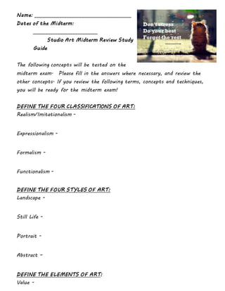 Name: _______________________________________
Dates of the Midterm:
__________________________
Studio Art Midterm Review Study
Guide
The following concepts will be tested on the
midterm exam. Please fill in the answers where necessary, and review the
other concepts. If you review the following terms, concepts and techniques,
you will be ready for the midterm exam!
DEFINE THE FOUR CLASSIFICATIONS OF ART:
Realism/Imitationalism -
Expressionalism -
Formalism -
Functionalism -
DEFINE THE FOUR STYLES OF ART:
Landscape -
Still Life -
Portrait -
Abstract –
DEFINE THE ELEMENTS OF ART:
Value -
 