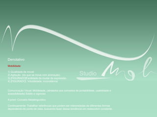 Denotativo
Mobilidade:
1) Qualidade de móvel
2) Agitação (do que se move com animação)
3) [FIGURADO]Facilidade de mudar de expressão.
4) [FIGURADO] Volubilidade, inconstância
Comunicação Visual: Mobilidade, (atrelados aos conceitos de portabilidade, usabilidade e
acessibilidade) Sólido e vigoroso
A priori: Conceito Metalinguístico
Continuamente: Trabalhar referências que podem ser interpretadas de diferentes formas
dependendo do ponto de vista, buscando fazer dessa tendência um redescobrir constante.
 