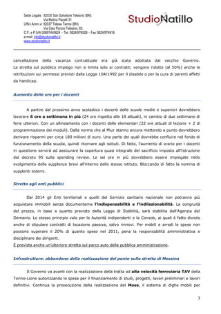 Sede Legale: 82030 San Salvatore Telesino (BN)
                     Via Molino Pacelli 31
      Uffici Amm.vi: 82037 Telese Terme (BN)
                     Via Caio Ponzio Telesino, 63
      C.F. e P.IVA 00897440624 – Tel. 0824/976528 – Fax 0824/974818
      e-mail: info@studionatillo.it
      www.studionatillo.it




cancellazione     della    vacanza      contrattuale      era    già   stata   adottata   dal   vecchio   Governo.
La stretta sul pubblico impiego non si limita solo ai contratti, vengono ridotte (al 50%) anche le
retribuzioni sui permessi previsti dalla Legge 104/1992 per il disabile o per la cura di parenti affetti
da handicap.


Aumento delle ore per i docenti



       A partire dal prossimo anno scolastico i docenti delle scuole medie e superiori dovrebbero
lavorare 6 ore a settimana in più (24 ore rispetto alle 18 attuali), in cambio di due settimane di
ferie ulteriori. Con un allineamento con i docenti delle elementari (22 ore attuali di lezione + 2 di
programmazione dei moduli). Dalla norma che al Miur stanno ancora mettendo a punto dovrebbero
derivare risparmi per circa 180 milioni di euro. Una parte dei quali dovrebbe confluire nel fondo di
funzionamento della scuola, quindi ritornare agli istituti. Di fatto, l'aumento di orario per i docenti
in questione servirà ad assicurare la copertura quasi integrale del sacrificio imposto all'Istruzione
dal decreto 95 sulla spending review. Le sei ore in più dovrebbero essere impiegate nello
svolgimento delle supplenze brevi all'interno dello stesso istituto. Bloccando di fatto la nomina di
supplenti esterni.


Stretta agli enti pubblici


       Dal 2014 gli Enti territoriali e quelli del Servizio sanitario nazionale non potranno più
acquistare immobili senza documentarne l'indispensabilità e l’indilazionabilità. La congruità
del prezzo, in base a quanto previsto dalla Legge di Stabilità, sarà stabilita dall'Agenzia del
Demanio. Lo stesso principio vale per le Autorità indipendenti e la Consob, ai quali è fatto divieto
anche di stipulare contratti di locazione passiva, salvo rinnovi. Per mobili e arredi le spese non
possono superare il 20% di quanto speso nel 2011, pena la responsabilità amministrativa e
disciplinare dei dirigenti.
È prevista anche un’ulteriore stretta sul parco auto della pubblica amministrazione.


Infrastrutture: abbandono della realizzazione del ponte sullo stretto di Messina


       Il Governo va avanti con la realizzazione della tratta ad alta velocità ferroviaria TAV della
Torino-Lione autorizzando le spese per il finanziamento di studi, progetti, lavori preliminari e lavori
definitivi. Continua la prosecuzione della realizzazione del Mose, il sistema di dighe mobili per


                                                                                                                 3
 