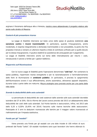 Sede Legale: 82030 San Salvatore Telesino (BN)
                     Via Molino Pacelli 31
      Uffici Amm.vi: 82037 Telese Terme (BN)
                     Via Caio Ponzio Telesino, 63
      C.F. e P.IVA 00897440624 – Tel. 0824/976528 – Fax 0824/974818
      e-mail: info@studionatillo.it
      www.studionatillo.it




arginare il fenomeno dell'acqua alta a Venezia, mentre viene abbandonato il progetto relativo allo
ponte sullo stretto di Messina.


Costerà di più presentare ricorso


       La Legge di Stabilità interviene sul testo unico delle spese di giustizia stabilendo una
sanzione contro i ricorsi inammissibili. In particolare, quando l'impugnazione, anche
incidentale, è respinta integralmente e dichiarata inammissibile o non procedibile, la parte che l'ha
proposta è tenuta a versare un ulteriore importo a titolo di contributo unificato pari a quello dovuto
per la stessa impugnazione. Il giudice stabilirà la sussistenza dei presupposti per il pagamento.
La Legge di Stabilità interviene anche sul tema delle intercettazione per ridurre i costi,
introducendo il canone a forfait per i gestori telefonici.


Risparmio sull’illuminazione



       Con la nuova Legge di Stabilità parte l’operazione denominata "cieli bui". Per contenere la
spesa pubblica, risparmiare risorse energetiche e per la razionalizzazione e l’ammodernamento
delle fonti di illuminazione in ambienti pubblici. In particolare, è previsto lo spegnimento
dell'illuminazione ovvero il suo affievolimento, anche automatico, attraverso appositi dispositivi,
durante tutte o parte delle ore notturne. Misure analoghe sono previste anche per una parte della
rete viaria.


Scende la deducibilità delle auto aziendali


       La percentuale di deducibilità dei costi sostenuti dalle aziende sulle auto aziendali dovrebbe
scendere dal 27 al 20%. Già la riforma del Lavoro aveva previsto dal 2013 un abbassamento della
deducibilità dei costi delle auto aziendali. Sul fronte banche e assicurazioni, infine, nel 2013 sale
dallo 0,35 a 0,50% (0,45% nel 2014) l'acconto sulle riserve tecniche delle assicurazioni.
Posticipate di 5 anni le deduzioni riconosciute alle banche per il maggior valore riconosciuto al
riallineamento per l'imposta sostitutiva.


Fondo per gli “esodati”


       Viene previsto una Fondo per gli esodati con una dote iniziale di 100 milioni di euro
prelevati dal Fondo “Letta”. Gli esodati ricordiamo sono quei lavoratori che hanno ottenuto lo

                                                                                                    4
 