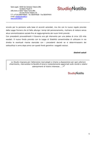 Sede Legale: 82030 San Salvatore Telesino (BN)
                    Via Molino Pacelli 31
     Uffici Amm.vi: 82037 Telese Terme (BN)
                    Via Caio Ponzio Telesino, 63
     C.F. e P.IVA 00897440624 – Tel. 0824/976528 – Fax 0824/974818
     e-mail: info@studionatillo.it
     www.studionatillo.it




scivolo per la pensione sulla base di accordi aziendali, ma che con le nuove regole previste
dalla Legge Fornero che di fatto allunga i tempi del pensionamento, rischiano di restare senza
alcun ammortizzatore sociale fino al raggiungimento dei nuovi limiti previsti.
Con precedenti provvedimenti il Governo era già intervento per una platea di circa 120 mila
esodati. Il nuovo fondo previsto con la Legge di Stabilità consentirebbe di utilizzare in via
diretta le eventuali risorse stanziate con i precedenti decreti se si determinassero dei
sottoutilizzi e anno dopo anno con questi fondi garantire i soggetti esclusi.



                                                                                   Distinti saluti




      Lo Studio ringrazia per l’attenzione riservatagli e rimane a disposizione per ogni ulteriore
    chiarimento, riservandosi la facoltà di tenervi costantemente aggiornati sulle novità e relativi
                                 adempimenti di Vostro interesse……




                                                                                                       5
 