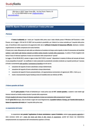 1
OGGETTO:OGGETTO:OGGETTO:OGGETTO: Riparte il Fondo di solidRiparte il Fondo di solidRiparte il Fondo di solidRiparte il Fondo di solidarietà per il mutuoarietà per il mutuoarietà per il mutuoarietà per il mutuo prima casaprima casaprima casaprima casa
PremessaPremessaPremessaPremessa
Il Fondo di solidarietàFondo di solidarietàFondo di solidarietàFondo di solidarietà per i mutui per l'acquisto della prima casa è stato istituito presso il Ministero dell'Economia e delle
Finanze, con la Legge n. 244 del 24.12.2007 che ha previsto la possibilità, per i titolari di un mutuo contratto per l'acquisto della prima
casa, di beneficiare della sospensione del pagamento delle rate al verificarsi di situazioni di temporaverificarsi di situazioni di temporaverificarsi di situazioni di temporaverificarsi di situazioni di temporanea difficoltànea difficoltànea difficoltànea difficoltà, destinate a incidere
negativamente sul reddito complessivo del nucleo familiare.
Il Fondo (che è stato rifinanziato più volte dalla sua istituzione ed evolutosi nel tempo anche rispetto ai criteri di concessione del beneficio)
sostiene i costi relativi agli interessi maturati sul debito residuo durante il periodo della sospensione, in pratica il Fondo ripagherà alla
banca il tasso di interesse applicato al mutuo con esclusione della componente di “spread”.
La Legge n. 92 del 28.06.2012, entrata in vigore in data 18.07.2012 e recante "disposizioni in materia di riforma del mercato del lavoro
in una prospettiva di crescita", ha modificato in modo sostanziale la preesistente normativa incidendo sui requisiti previsti per l'accesso
al Fondo e consentendo nello specifico l'ammissione al beneficio nei soli casi di:
cessazione del rapporto di lavoro subordinato a tempo indeterminato;
cessazione del rapporto di lavoro subordinato a tempo determinato;
cessazione dei rapporti di lavoro parasubordinato, o di rappresentanza commerciale o di agenzia (art. 409 n. 3 del c.p.c.);
morte o riconoscimento di grave handicap ovvero di invalidità civile non inferiore all'80%.
Il ritorno operativo del fondoIl ritorno operativo del fondoIl ritorno operativo del fondoIl ritorno operativo del fondo
Dal 27 aprile prossimo27 aprile prossimo27 aprile prossimo27 aprile prossimo il Fondo di Solidarietà per i mutui prima casa del MEF, tornerà operativotornerà operativotornerà operativotornerà operativo, e sosterrà i costi relativi agli
interessi maturati sul debito residuo durante il periodo della sospensione.
Il Fondo ripagherà alla banca il tasso di interesse applicato al mutuo con esclusione della componente di “spread”.
Dal 27 aprile 201327 aprile 201327 aprile 201327 aprile 2013 dunque, data di entrata in vigore del nuovo Regolamento, è possibile inoltrare a Consap, per il tramite delle banche, leè possibile inoltrare a Consap, per il tramite delle banche, leè possibile inoltrare a Consap, per il tramite delle banche, leè possibile inoltrare a Consap, per il tramite delle banche, le
istanze di sospensione dei mutuiistanze di sospensione dei mutuiistanze di sospensione dei mutuiistanze di sospensione dei mutui per l'acquisto della prima casa.
La sospensione del mutuoLa sospensione del mutuoLa sospensione del mutuoLa sospensione del mutuo
La sospensione non prevede l'applicazionnon prevede l'applicazionnon prevede l'applicazionnon prevede l'applicazione di alcuna commissione o spesee di alcuna commissione o spesee di alcuna commissione o spesee di alcuna commissione o spese di istruttoriadi istruttoriadi istruttoriadi istruttoria, avviene senza garanzie aggiuntive e
viene concessa anche per i mutui che hanno già fruito di altre misure di sospensione, purché tali misure non determinino
complessivamente una sospensione dell'ammortamento superiore a 18 mesi.
Uffici Amm.vi: 82037 Telese Terme (BN) Via Caio Ponzio Telesino, 63
C.F. e P.IVA 00897440624 e-mail: info@studionatillo.it
www.studionatillo.it
 