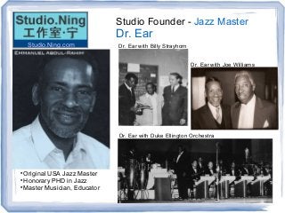 Studio Founder - Jazz Master
Dr. Ear

Original USA Jazz Master

Honorary PHD in Jazz

Master Musician, Educator
Dr. Ear with Billy Strayhorn
Dr. Ear with Joe Williams
Dr. Ear with Duke Ellington Orchestra
Studio.Ning.com
 