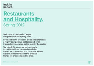 Insight
Report.

Restaurants
and Hospitality.
Spring 2012

Welcome to the Studio Output
Insight Report for spring 2012.
Food and drink are in our blood and it remains
a highly competitive battleground, with
increasing innovation being seen in the sector.
We highlight some marketing trends
from UK and internationally and also
introduce our second pod takeover, where
we look in more detail at the creative
trends we are seeing in this area.

Bright ideas for inspiring brands.
 