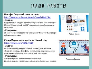 Некафе: Создавай свои цитаты!
http://www.youtube.com/watch?v=WZYF8dcZ5l4
- Задача:
Разработать и создать рекламный ролик для сети «Некафе»
(более 20 заведений по СНГ), рекламирующий франшизу
«Некафе»
- Результаты:
16 заявок на приобретение франшизы «Некафе» благодаря
публикации ролика
СуперМарио закупается на Новый год
https://vimeo.com/115249619
- Задача:
Создать новогодний рекламный ролик для компании
«Вкусная помощь» (конфеты и мармелад в оригинальных
упаковках). Ролик для прероллов на youtube.com
- Результаты:
Забавный ролик в стилистике пиксель-арт.
Демонстрация в прероллах в конце декабря-начале января
Промо-ролик
Рекламный ролик
 