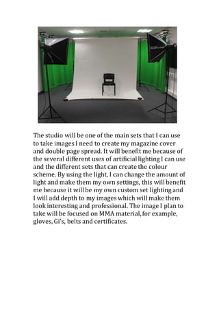 The studio will be one of the main sets that I can use
to take images I need to create my magazine cover
and double page spread. It will benefit me because of
the several different uses of artificiallighting I can use
and the different sets that can create the colour
scheme. By using the light, I can change the amount of
light and make them my own settings, this willbenefit
me because it willbe my own custom set lighting and
I will add depth to my images which will make them
look interesting and professional. The image I plan to
take will be focused on MMA material,for example,
gloves, Gi’s, belts and certificates.
 