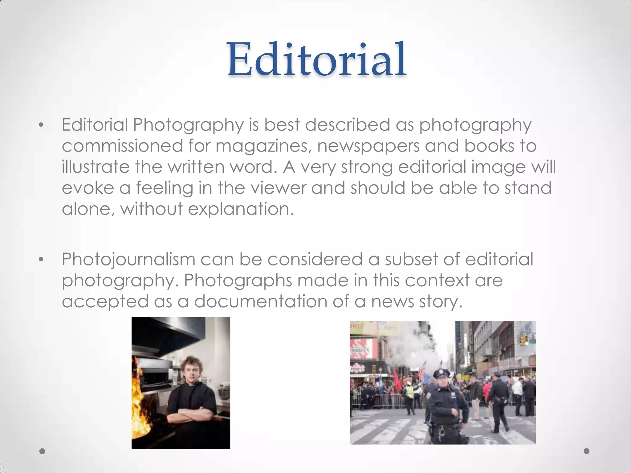 Editorial
• Editorial Photography is best described as photography
commissioned for magazines, newspapers and books to
illustrate the written word. A very strong editorial image will
evoke a feeling in the viewer and should be able to stand
alone, without explanation.
• Photojournalism can be considered a subset of editorial
photography. Photographs made in this context are
accepted as a documentation of a news story.
 