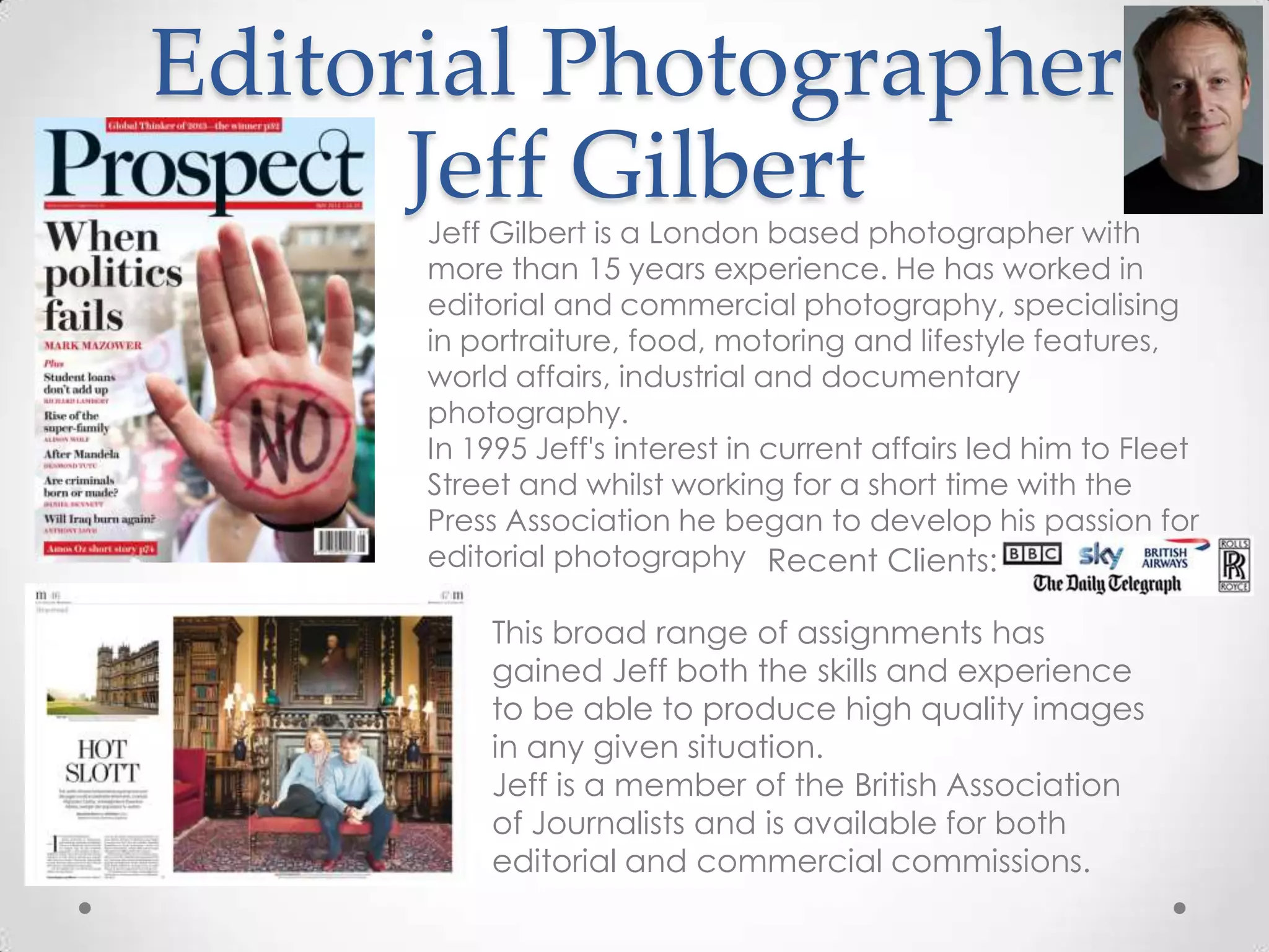 Editorial Photographer
Jeff GilbertJeff Gilbert is a London based photographer with
more than 15 years experience. He has worked in
editorial and commercial photography, specialising
in portraiture, food, motoring and lifestyle features,
world affairs, industrial and documentary
photography.
In 1995 Jeff's interest in current affairs led him to Fleet
Street and whilst working for a short time with the
Press Association he began to develop his passion for
editorial photography Recent Clients:
This broad range of assignments has
gained Jeff both the skills and experience
to be able to produce high quality images
in any given situation.
Jeff is a member of the British Association
of Journalists and is available for both
editorial and commercial commissions.
 