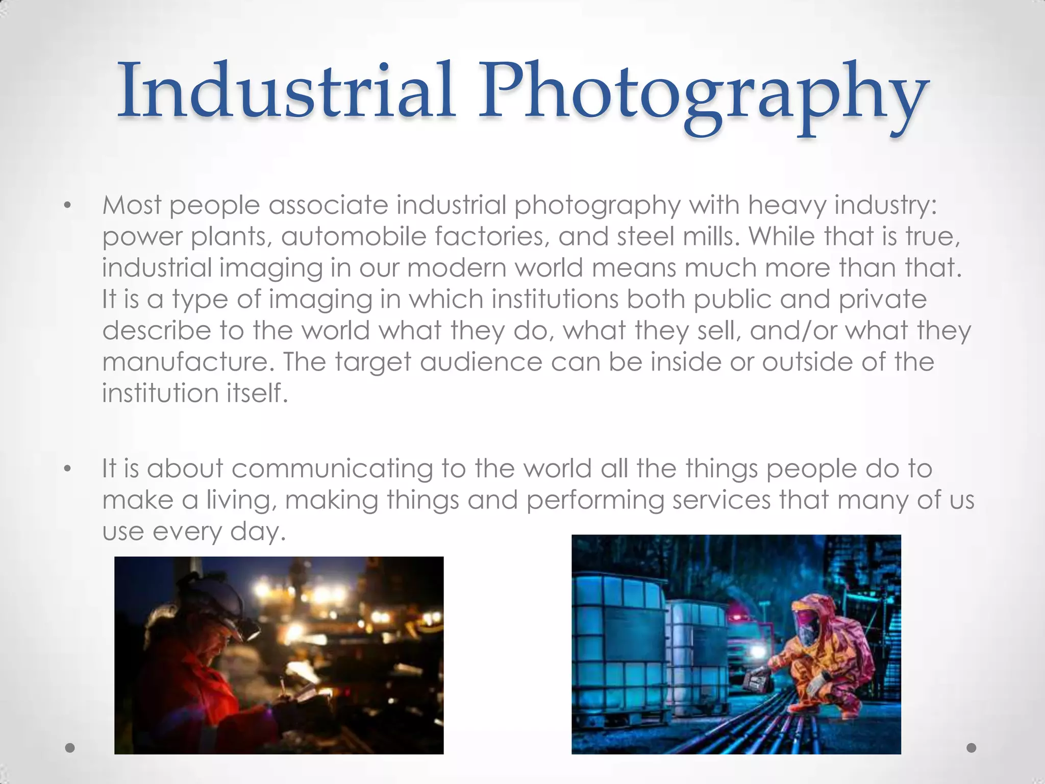 Industrial Photography
• Most people associate industrial photography with heavy industry:
power plants, automobile factories, and steel mills. While that is true,
industrial imaging in our modern world means much more than that.
It is a type of imaging in which institutions both public and private
describe to the world what they do, what they sell, and/or what they
manufacture. The target audience can be inside or outside of the
institution itself.
• It is about communicating to the world all the things people do to
make a living, making things and performing services that many of us
use every day.
 