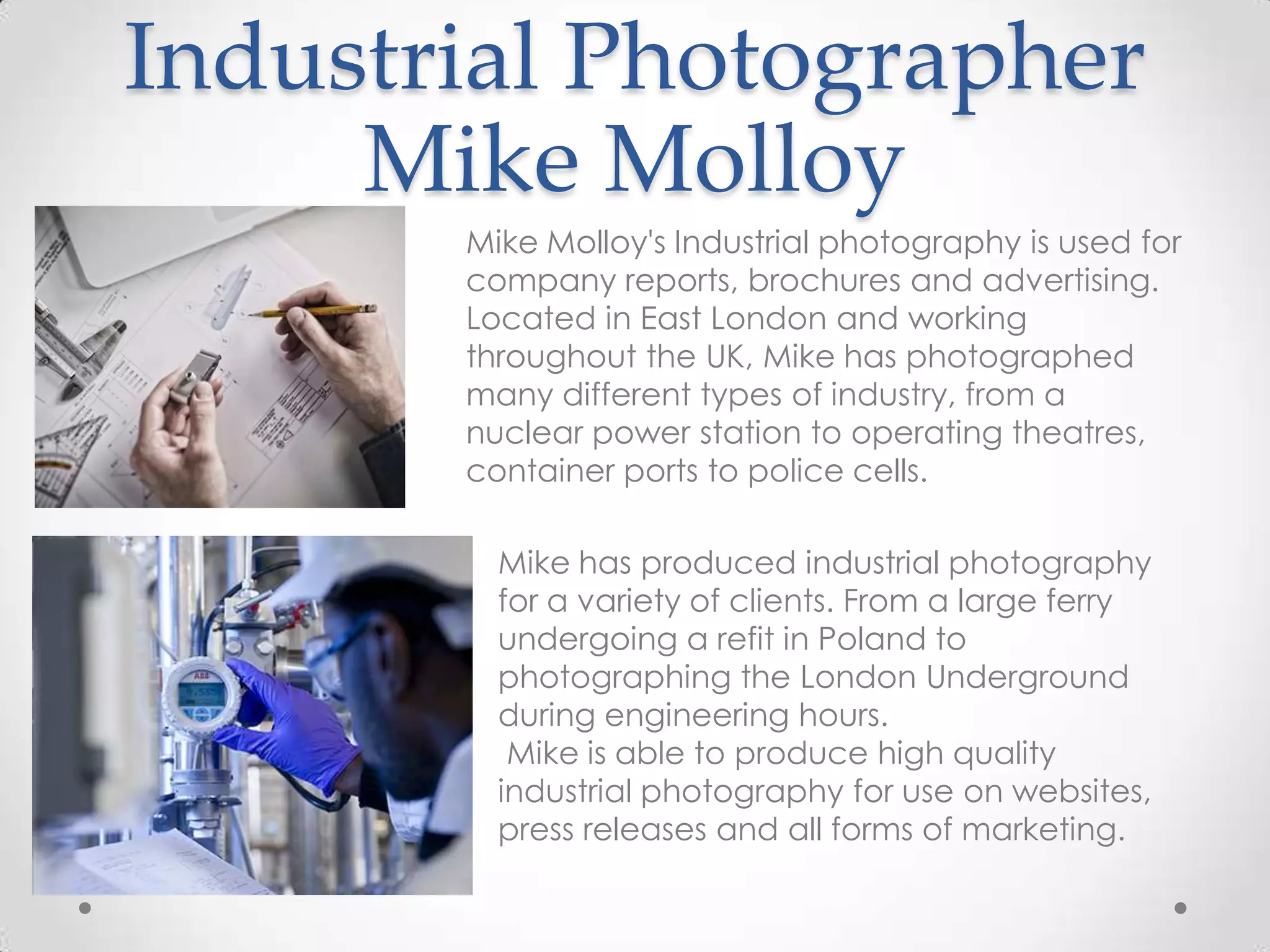Industrial Photographer
Mike Molloy
Mike Molloy's Industrial photography is used for
company reports, brochures and advertising.
Located in East London and working
throughout the UK, Mike has photographed
many different types of industry, from a
nuclear power station to operating theatres,
container ports to police cells.
Mike has produced industrial photography
for a variety of clients. From a large ferry
undergoing a refit in Poland to
photographing the London Underground
during engineering hours.
Mike is able to produce high quality
industrial photography for use on websites,
press releases and all forms of marketing.
 