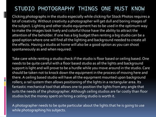 STUDIO PHOTOGRAPHY THINGS ONE MUST KNOW
Clicking photographs in the studio especially while clicking for Stock Photos requires a
lot of creativity. Without creativity a photographer will get dull and boring images of
the subject. Lighting and other studio equipment has to be used in the optimum way
to make the images look lively and colorful those have the ability to attract the
attention of the beholder. If one has a big budget then renting a big studio can be a
good option where one will find all the lighting and background needed to create all
the effects. Having a studio at home will also be a good option as you can shoot
spontaneously as and when required.

Take care while renting a studio check if the studio is floor based or ceiling based. One
needs to be quite careful with a floor based studio as all the lights and background
support is light and will prove to be a hurdle while you move around in the studio. Care
should be taken not to knock down the equipment in the process of moving here and
there. A ceiling based studio will have all the equipment mounted upon background
rollers; a rail system then allows positioning of the lights in a rectangular area. Its
fantastic mechanical tool that allows one to position the lights from any angle that
suits the needs of the photographer. Although ceiling studios are far costly than floor
studios but the money spent on hiring a ceiling studio is worth it.

A photographer needs to be quite particular about the lights that he is going to use
while photographing his subjects.
 