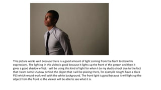 This picture works well because there is a good amount of light coming from the front to show his
expressions. The lighting in this video is good because it lights up the front of the person and then it
gives a good shadow effect. I will be using this kind of light for when I do my studio shoot due to the fact
that I want some shadow behind the object that I will be placing there, for example I might have a black
PS3 which would work well with the white background. The front light is good because it will light up the
object from the front so the viewer will be able to see what it is.
 
