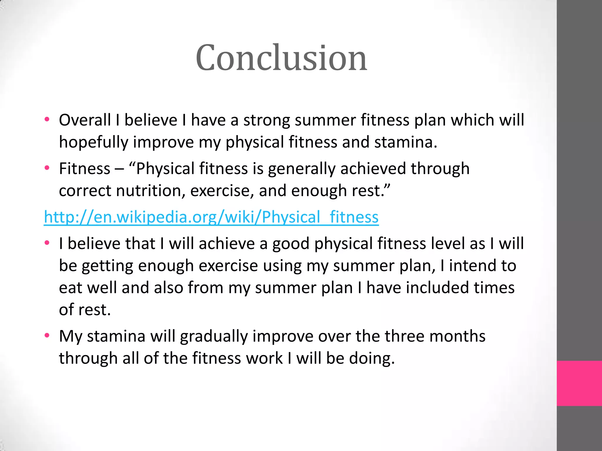 Conclusion
• Overall I believe I have a strong summer fitness plan which will
  hopefully improve my physical fitness and stamina.
• Fitness – “Physical fitness is generally achieved through
  correct nutrition, exercise, and enough rest.”
http://en.wikipedia.org/wiki/Physical_fitness
• I believe that I will achieve a good physical fitness level as I will
  be getting enough exercise using my summer plan, I intend to
  eat well and also from my summer plan I have included times
  of rest.
• My stamina will gradually improve over the three months
  through all of the fitness work I will be doing.
 