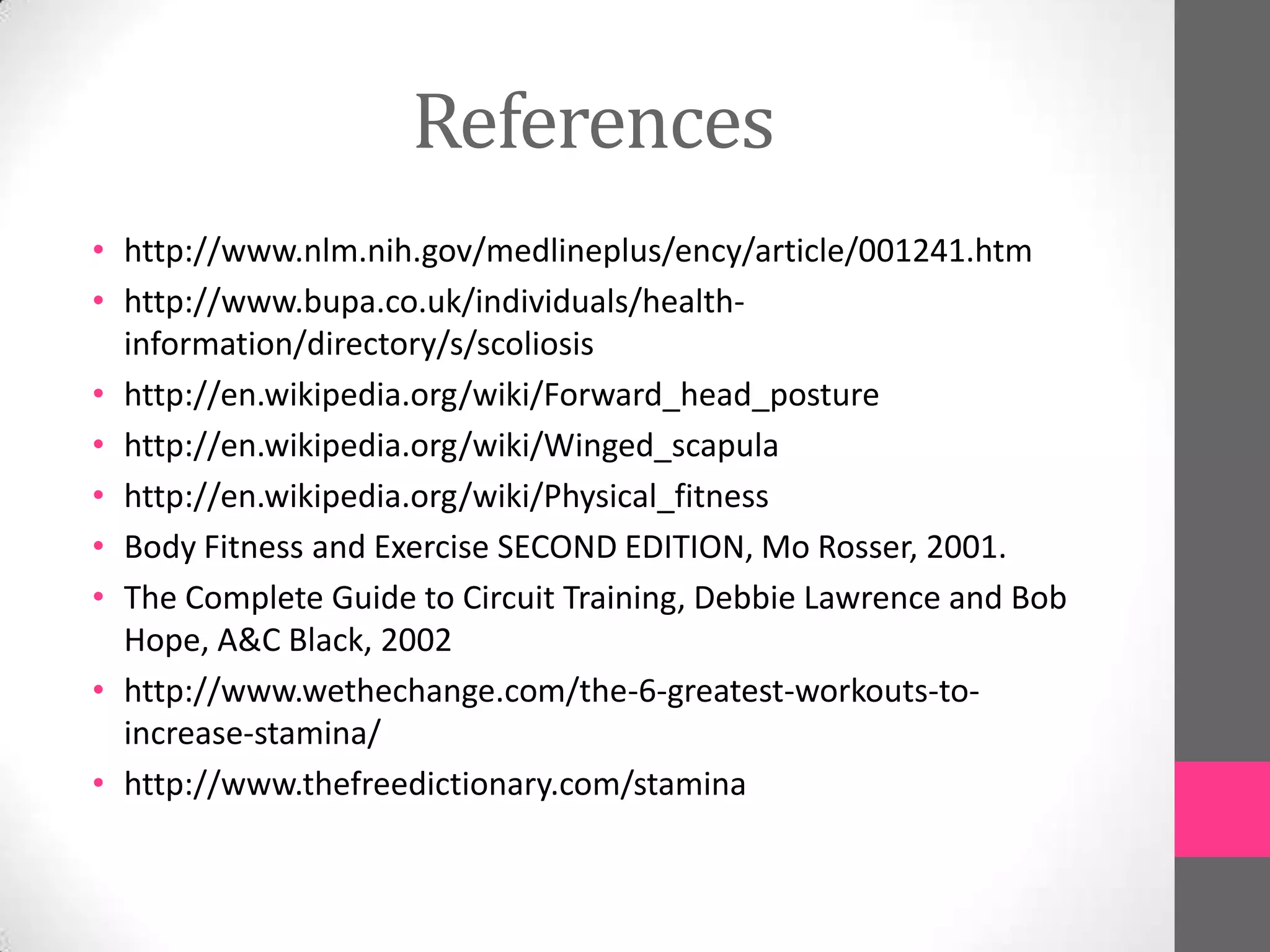 References
• http://www.nlm.nih.gov/medlineplus/ency/article/001241.htm
• http://www.bupa.co.uk/individuals/health-
  information/directory/s/scoliosis
• http://en.wikipedia.org/wiki/Forward_head_posture
• http://en.wikipedia.org/wiki/Winged_scapula
• http://en.wikipedia.org/wiki/Physical_fitness
• Body Fitness and Exercise SECOND EDITION, Mo Rosser, 2001.
• The Complete Guide to Circuit Training, Debbie Lawrence and Bob
  Hope, A&C Black, 2002
• http://www.wethechange.com/the-6-greatest-workouts-to-
  increase-stamina/
• http://www.thefreedictionary.com/stamina
 