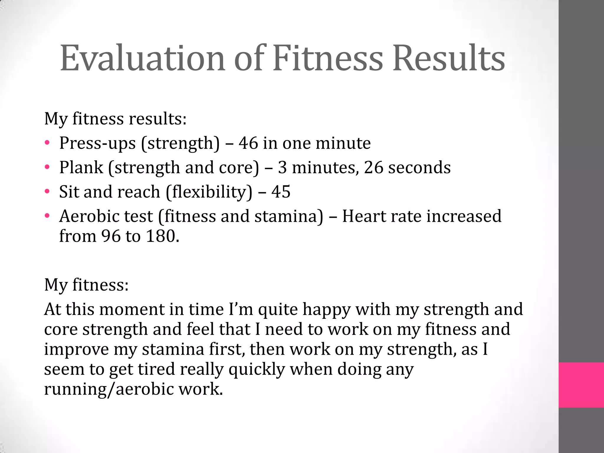 Evaluation of Fitness Results
My fitness results:
• Press-ups (strength) – 46 in one minute
• Plank (strength and core) – 3 minutes, 26 seconds
• Sit and reach (flexibility) – 45
• Aerobic test (fitness and stamina) – Heart rate increased
  from 96 to 180.

My fitness:
At this moment in time I’m quite happy with my strength and
core strength and feel that I need to work on my fitness and
improve my stamina first, then work on my strength, as I
seem to get tired really quickly when doing any
running/aerobic work.
 