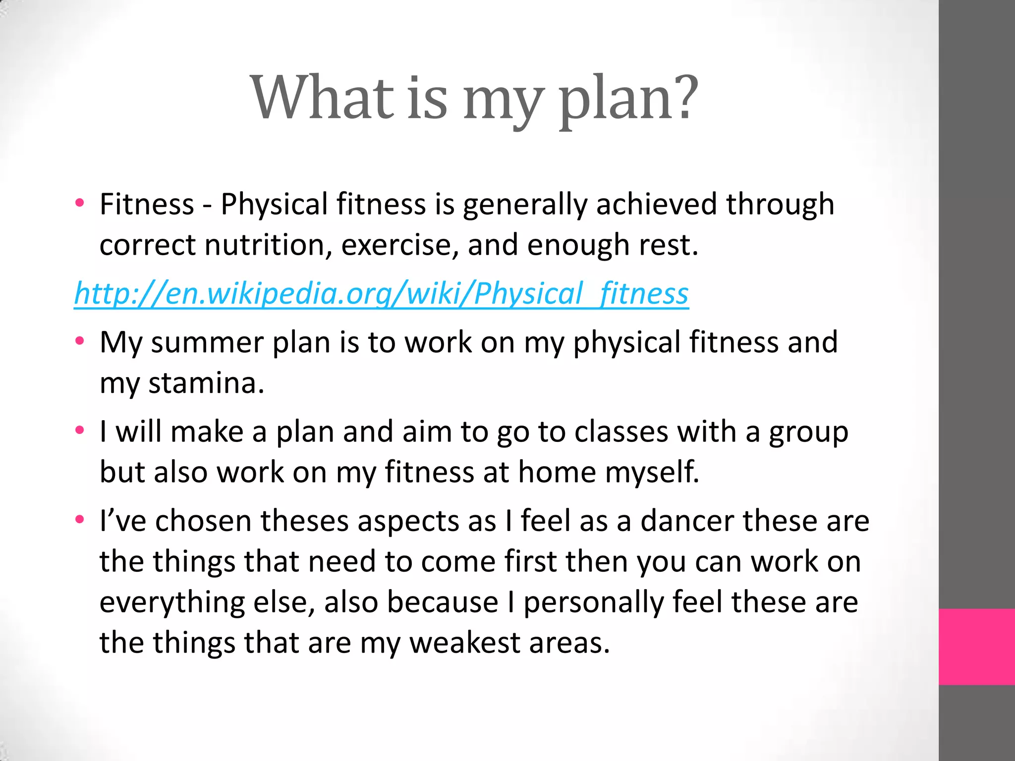 What is my plan?
• Fitness - Physical fitness is generally achieved through
  correct nutrition, exercise, and enough rest.
http://en.wikipedia.org/wiki/Physical_fitness
• My summer plan is to work on my physical fitness and
  my stamina.
• I will make a plan and aim to go to classes with a group
  but also work on my fitness at home myself.
• I’ve chosen theses aspects as I feel as a dancer these are
  the things that need to come first then you can work on
  everything else, also because I personally feel these are
  the things that are my weakest areas.
 