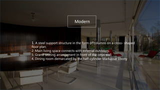 1. A steel support structure in the form of columns on a cross- shaped
floor plan.
2. Main living space connects with external outdoors.
3. Grand seating arrangement in front of the onyx wall.
4. Dining room demarcated by the half-cylinder Markassar Ebony
Modern
 