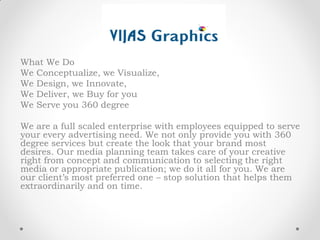 What We Do
We Conceptualize, we Visualize,
We Design, we Innovate,
We Deliver, we Buy for you
We Serve you 360 degree
We are a full scaled enterprise with employees equipped to serve
your every advertising need. We not only provide you with 360
degree services but create the look that your brand most
desires. Our media planning team takes care of your creative
right from concept and communication to selecting the right
media or appropriate publication; we do it all for you. We are
our client’s most preferred one – stop solution that helps them
extraordinarily and on time.
 