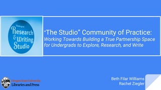“The Studio” Community of Practice:
Working Towards Building a True Partnership Space
for Undergrads to Explore, Research, and Write
Beth Filar Williams
Rachel Ziegler
 
