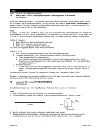 Adapted by AL 2 Updated 3/29/2016
Project 1 consists of 2 main tasks as described below:
1a PRECEDENT STUDIES: Analysing spatial poetics & spatial typologies in architecture
5% of final mark
As part of this, the objective of Project 1a is to identify and analyze spatial order and spatial poetics through precedent studies. The main
aim is to analyse 2 selected architectural precedents. Each group of students is to analyse the spatial poetics & spatial typology of the
selected precedents. The analysis of the design approaches will inform the preceding design projects for the remaining semester. Thus,
the selection of precedents should be critical and inspirational.
Tasks
In groups of 4-5 students, select 2 precedents for analysis. They can be local, national and/or international examples. One precedent must
be PRE-MODERN MOVEMENT, and one precedent must be CONTEMPORARY. Also, one precedent must be LINEAR, and the other
CONCENTRIC. Record your analysis on multiple sheets of A3 butter paper. The precedent study should provide the following analysis:
SPATIAL TYPOLOGIES
1. State and describe the spatial typologies applied in the design
2. Explain how the spaces are organised and ordered
3. Explain how the typologies ordered the use of the design
See Francis D.K. Ching’s Form, Space & Order & Purves’ Formal Patterns
SPATIAL POETICS
1. What is the design considerations employed to explore spatial poetry/poetics/experiences?
2. How are the spaces articulated in terms of the poetics, sensuality and tactility of architectural spaces?
 Flow of experience (identify key circulation/journey).
 Using at least 5 images/perspective that illustrate poetics of space, analyse how the experiential space is created:
Engagement with senses; Manipulation of light and its effects on space (natural & artificial); Texture and materiality; Scale
and proportion of spaces etc
3, Plan-Section relationship
 Co-relate the plan to one of the most interesting section of your selected building. Study the section and analyse how it is
designed. Comment on the relationship between inside/outside, volumes and scale of space, variation and hierarchy of
spaces
See Steven Holl’s Questions of Perception: The Phenomenology of Space & Juhani Pallasmaa’s The Eyes of the Skin
Subsequent to your analysis of each precedent, conclude the manner in which spatial experiences and use are designed and articulated.
Use diagrams, photos and minimal annotations to illustrate your analysis.
1b ‘Journey for the 5 senses’ POETIC ARCHITECTURE
15% of final mark
Using the design strategies based on the Project 1a, design a Poetic Space themed ‘journey for the five senses’.
Tasks
1. Read the given literature, poetry, lyric and visualise it from an architectural viewpoint.
2. Translate the literature, poetry or lyric into a journey by using 2 contrasting spatial typologies. Guidelines are below:
50 meters
3. Via white cardboard or digital modelling, produce study models for each spatial typology.
4. Based on the sketch design, develop plans and sections (at an appropriate scale depending on your design scheme) with
considerations of human scale, light / shadow, materials / texture. Section is to be drawn using pencil on butter paper.
10 m
10 m
Tasks
10 m
 