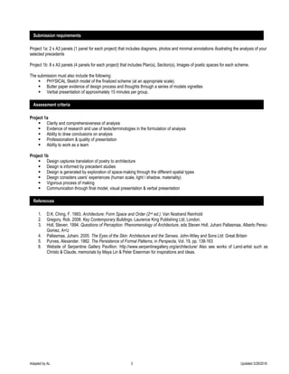 Adapted by AL 3 Updated 3/29/2016
Project 1a: 2 x A3 panels (1 panel for each project) that includes diagrams, photos and minimal annotations illustrating the analysis of your
selected precedents
Project 1b: 8 x A3 panels (4 panels for each project) that includes Plan(s), Section(s), Images of poetic spaces for each scheme.
The submission must also include the following:
 PHYSICAL Sketch model of the finalized scheme (at an appropriate scale).
 Butter paper evidence of design process and thoughts through a series of models vignettes
 Verbal presentation of approximately 15 minutes per group.
Project 1a
 Clarity and comprehensiveness of analysis
 Evidence of research and use of texts/terminologies in the formulation of analysis
 Ability to draw conclusions on analysis
 Professionalism & quality of presentation
 Ability to work as a team
Project 1b
 Design captures translation of poetry to architecture
 Design is informed by precedent studies
 Design is generated by exploration of space-making through the different spatial types
 Design considers users’ experiences (human scale, light / shadow, materiality)
 Vigorous process of making
 Communication through final model, visual presentation & verbal presentation
1. D.K. Ching, F. 1993. Architecture: Form Space and Order (2nd ed.). Van Nostrand Reinhold
2. Gregory, Rob. 2008. Key Contemporary Buildings. Laurence King Publishing Ltd, London.
3. Holl, Steven. 1994. Questions of Perception: Phenomenology of Architecture, eds Steven Holl, Juhani Pallasmaa, Alberto Perez-
Gomez, A+U
4. Pallasmaa, Juhani. 2005. The Eyes of the Skin: Architecture and the Senses. John-Wiley and Sons Ltd: Great Britain
5. Purves, Alexander. 1982. The Persistence of Formal Patterns, in Perspecta, Vol. 19, pp. 138-163
6. Website of Serpentine Gallery Pavillion: http://www.serpentinegallery.org/architecture/ Also see works of Land-artist such as
Christo & Claude, memorials by Maya Lin & Peter Eisenman for inspirations and ideas.
Submission requirements
Assessment criteria
References
 
