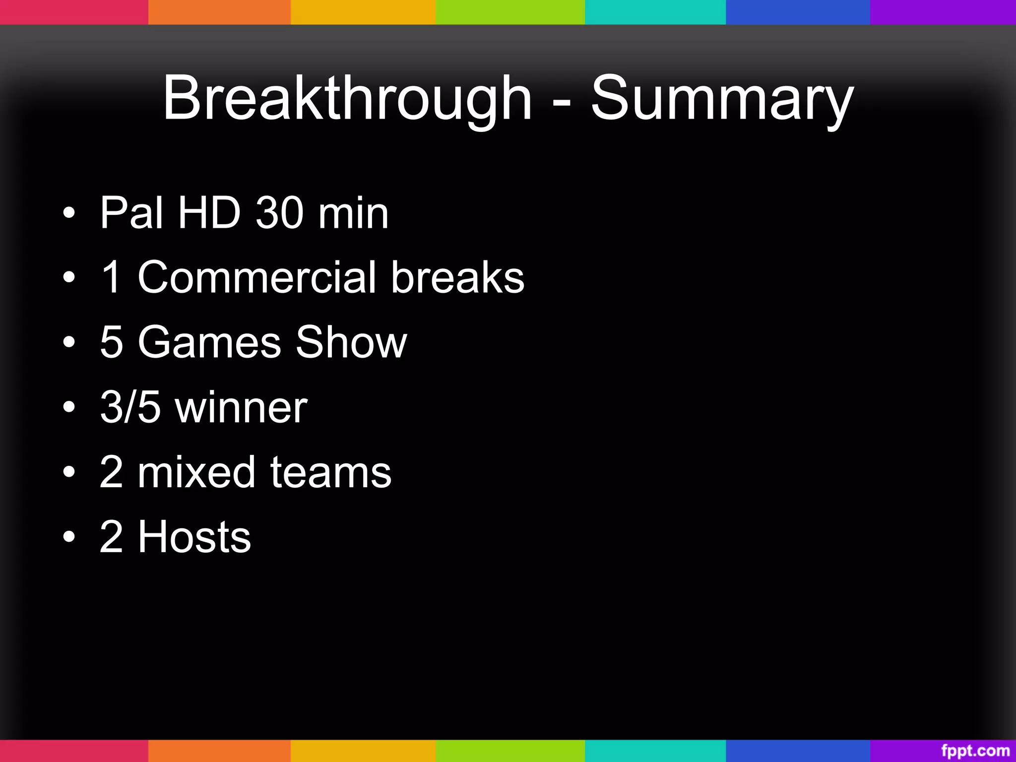 Breakthrough - Summary
•  Pal HD 30 min
•  1 Commercial breaks
•  5 Games Show
•  3/5 winner
•  2 mixed teams
•  2 Hosts
 