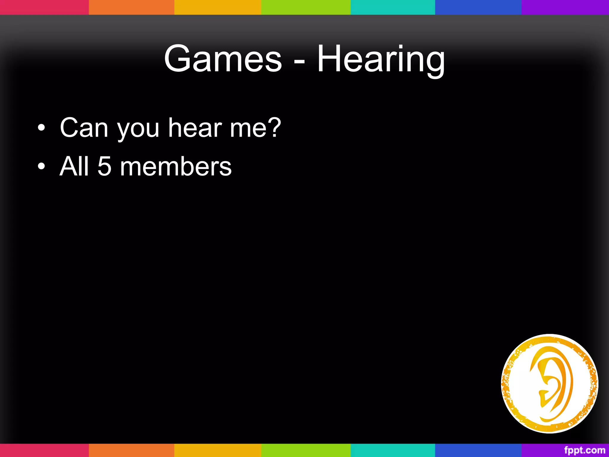 Games - Hearing
•  Can you hear me?
•  All 5 members
 