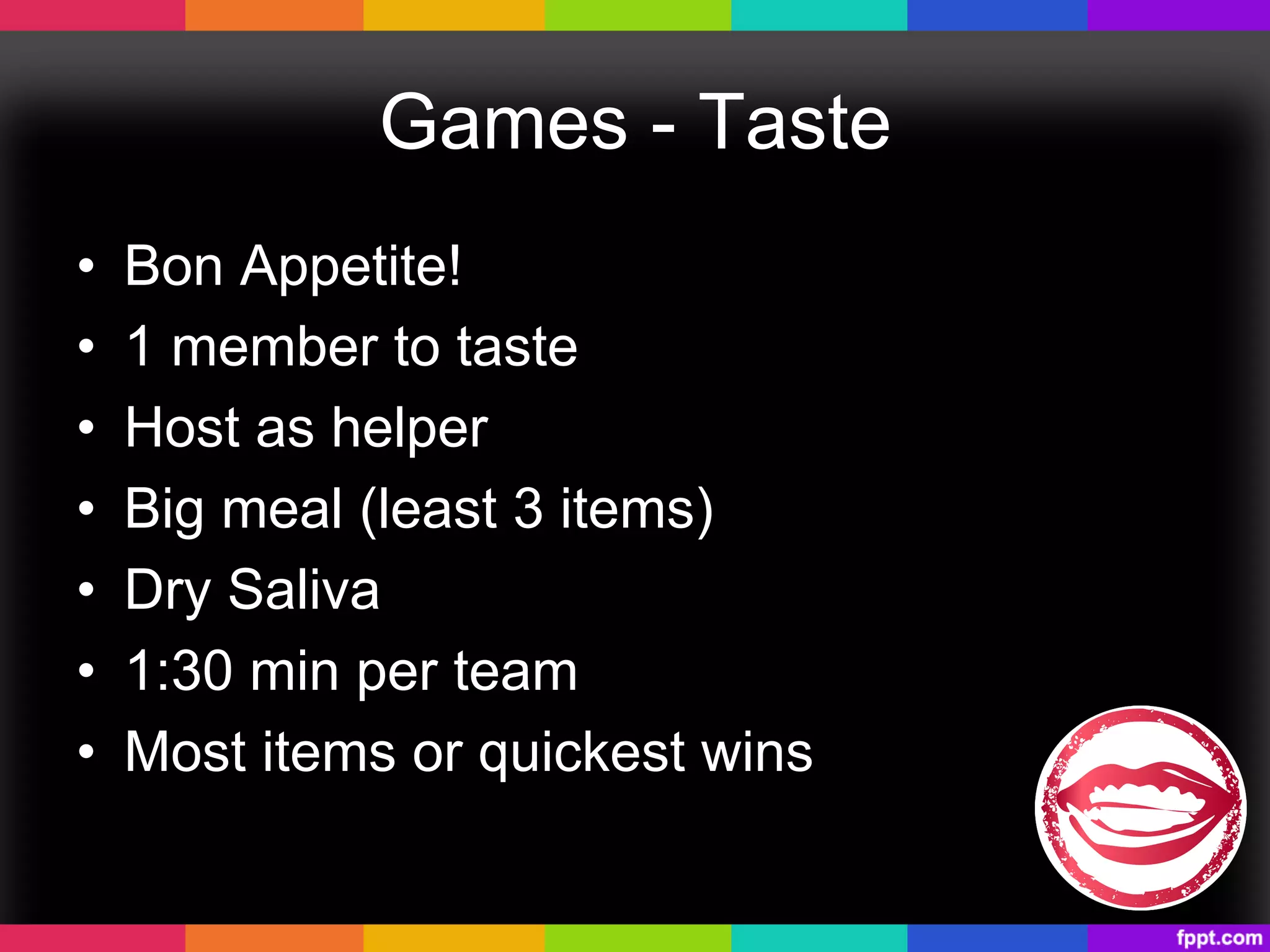 Games - Taste
•  Bon Appetite!
•  1 member to taste
•  Host as helper
•  Big meal (least 3 items)
•  Dry Saliva
•  1:30 min per team
•  Most items or quickest wins
 